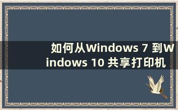 如何从Windows 7 到Windows 10 共享打印机（如何从Windows 7 到Windows 10 共享打印机）